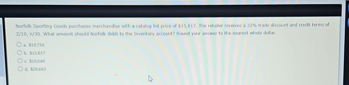 Norfolk Sporting Goods purchases merchandise with a catalog list price of $15,817. The retailer receives a 32% trade discount and credit terms of
2/10, n/30. What amount should Norfolk debit to the Inventory account? Round your answer to the nearest whole dollar.
a. $10,756
Ob. $15.817
Oc. $10.540
O d. $20.663