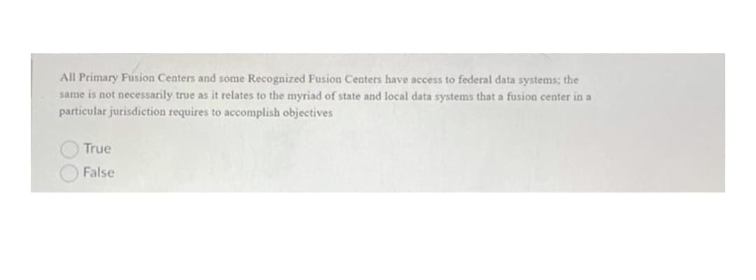 All Primary Fusion Centers and some Recognized Fusion CCenters have access to federal data systems; the
same is not necessarily true as it relates to the myriad of state and local data systems that a fusion center in a
particular jurisdiction requires to accomplish objectives
True
False
