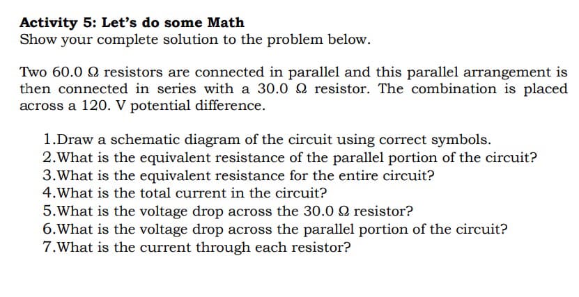 Activity 5: Let's do some Math
Show your complete solution to the problem below.
Two 60.0 9 resistors are connected in parallel and this parallel arrangement is
then connected in series with a 30.0 2 resistor. The combination is placed
across a 120. V potential difference.
1.Draw a schematic diagram of the circuit using correct symbols.
2. What is the equivalent resistance of the parallel portion of the circuit?
3. What is the equivalent resistance for the entire circuit?
4. What is the total current in the circuit?
5. What is the voltage drop across the 30.0 Q resistor?
6. What is the voltage drop across the parallel portion of the circuit?
7.What is the current through each resistor?