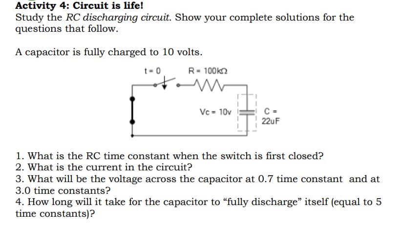 Activity 4: Circuit is life!
Study the RC discharging circuit. Show your complete solutions for the
questions that follow.
A capacitor is fully charged to 10 volts.
t = 0
of
www
Vc = 10v
C=
22uF
1. What is the RC time constant when the switch is first closed?
2. What is the current in the circuit?
3. What will be the voltage across the capacitor at 0.7 time constant and at
3.0 time constants?
4. How long will it take for the capacitor to "fully discharge" itself (equal to 5
time constants)?
R = 100k