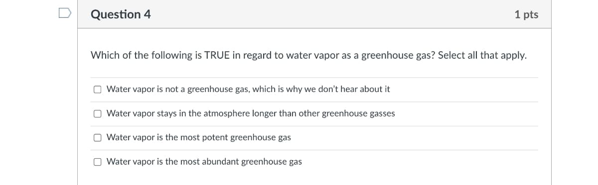 Question 4
1 pts
Which of the following is TRUE in regard to water vapor as a greenhouse gas? Select all that apply.
O Water vapor is not a greenhouse gas, which is why we don't hear about it
Water vapor stays in the atmosphere longer than other greenhouse gasses
O Water vapor is the most potent greenhouse gas
O Water vapor is the most abundant greenhouse gas
