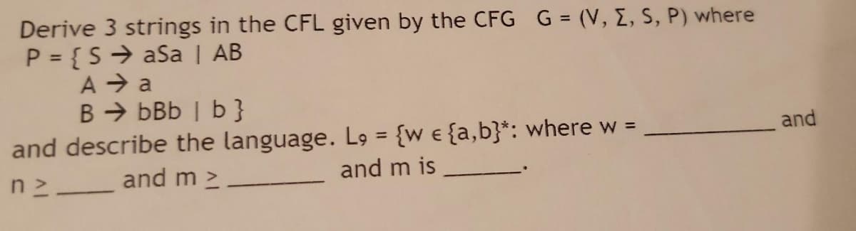 Derive 3 strings in the CFL given by the CFG G = (V, E, S, P) where
P = { S → aSa | AB
A → a
B > bBb | b }
and describe the language. L9 = {w e {a,b}*: where w =
and m is
and
and m 2
