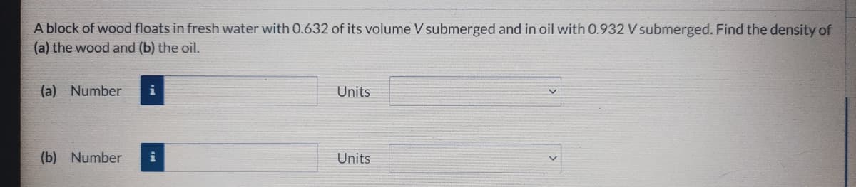 A block of wood floats in fresh water with 0.632 of its volume V submerged and in oil with 0.932 V submerged. Find the density of
(a) the wood and (b) the oil.
(a) Number
i
Units
(b) Number
i
Units
