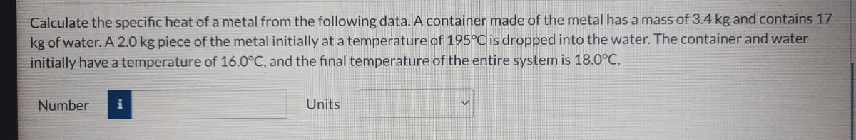 Calculate the specific heat of a metal from the following data. A container made of the metal has a mass of 3.4 kg and contains 17
kg of water. A 2.0 kg piece of the metal initially at a temperature of 195°C is dropped into the water. The container and water
initially have a temperature of 16.0°C, and the final temperature of the entire system is 18.0°C.
Number
Units
