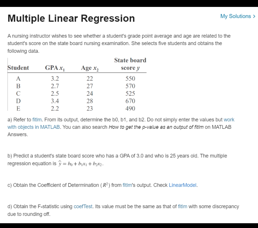 Multiple Linear Regression
A nursing instructor wishes to see whether a student's grade point average and age are related to the
student's score on the state board nursing examination. She selects five students and obtains the
following data.
Student
A
B
D
E
GPAX₁
3.2
2.7
2.5
3.4
2.2
Age x₂
22
27
24
28
23
State board
score y
550
570
525
670
490
My Solutions >
a) Refer to fitlm. From its output, determine the b0, b1, and b2. Do not simply enter the values but work
with objects in MATLAB. You can also search How to get the p-value as an output of fitlm on MATLAB
Answers.
b) Predict a student's state board score who has a GPA of 3.0 and who is 25 years old. The multiple
regression equation is y = bo+b₁x₁ + b2x2.
c) Obtain the Coefficient of Determination (R²) from fitlm's output. Check LinearModel.
d) Obtain the F-statistic using coefTest. Its value must be the same as that of fitlm with some discrepancy
due to rounding off.