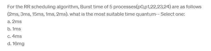 For the RR scheduling algorithm, Burst time of 5 processes (p0,p1,22,23,24) are as follows
(2ms, 3ms, 15ms, 1ms, 2ms). what is the most suitable time quantum-- Select one:
a. 2ms
b. 1ms
c. 4ms
d. 16mg