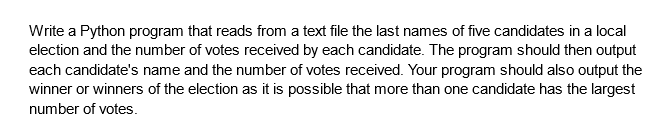 Write a Python program that reads from a text file the last names of five candidates in a local
election and the number of votes received by each candidate. The program should then output
each candidate's name and the number of votes received. Your program should also output the
winner or winners of the election as it is possible that more than one candidate has the largest
number of votes.