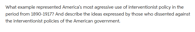 What example represented America's most agressive use of interventionist policy in the
period from 1890-1917? And describe the ideas expressed by those who dissented against
the interventionist policies of the American government.