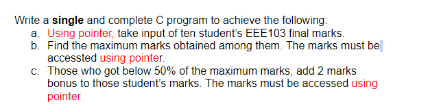 Write a single and complete C program to achieve the following:
a. Using pointer, take input of ten student's EEE103 final marks.
b. Find the maximum marks obtained among them. The marks must be
accessted using pointer.
c. Those who got below 50% of the maximum marks, add 2 marks
bonus to those student's marks. The marks must be accessed using
pointer.