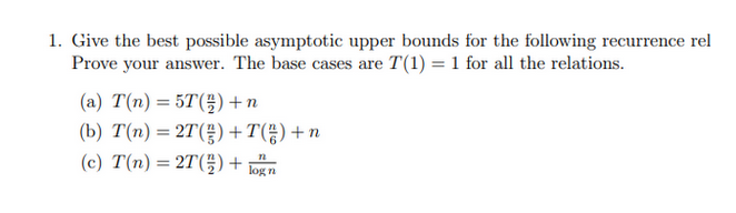 1. Give the best possible asymptotic upper bounds for the following recurrence rel
Prove your answer. The base cases are T(1) = 1 for all the relations.
(a) T(n) = 5T() + n
(b) T(n) = 2T() +T() + n
(c) T(n) = 2T() +
12
log n