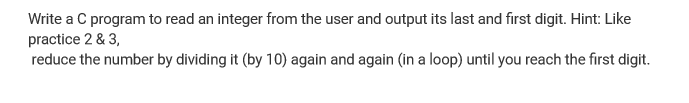 Write a C program to read an integer from the user and output its last and first digit. Hint: Like
practice 2 & 3,
reduce the number by dividing it (by 10) again and again (in a loop) until you reach the first digit.