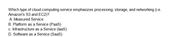 Which type of cloud computing service emphasizes processing, storage, and networking (i.e.
Amazon's S3 and EC2)?
A Measured Service
B. Platform as a Service (PaaS)
c. Infrastructure as a Service (laaS)
D. Software as a Service (SaaS)