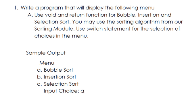 1. Write a program that will display the following menu
A. Use void and return function for Bubble, Insertion and
Selection Sort. You may use the sorting algorithm from our
Sorting Module. Use switch statement for the selection of
choices in the menu.
Sample Output
Menu
a. Bubble Sort
b. Insertion Sort
c. Selection Sort
Input Choice: a