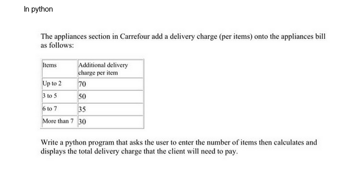 In python
The appliances section in Carrefour add a delivery charge (per items) onto the appliances bill
as follows:
Additional delivery
charge per item
Up to 2
70
3 to 5
50
6 to 7
35
More than 7 30
Items
Write a python program that asks the user to enter the number of items then calculates and
displays the total delivery charge that the client will need to pay.