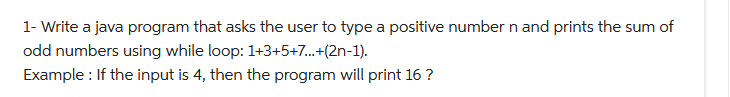 1- Write a java program that asks the user to type a positive number n and prints the sum of
odd numbers using while loop: 1+3+5+7...+(2n-1).
Example: If the input is 4, then the program will print 16 ?