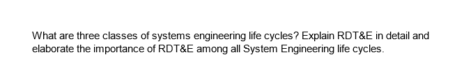 What are three classes of systems engineering life cycles? Explain RDT&E in detail and
elaborate the importance of RDT&E among all System Engineering life cycles.