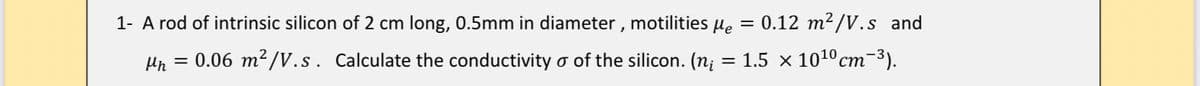 1- A rod of intrinsic silicon of 2 cm long, 0.5mm in diameter , motilities µe = 0.12 m²/V.s and
= 0.06 m²/V.s. Calculate the conductivity o of the silicon. (n¡
= 1.5 x 1010cm-3).

