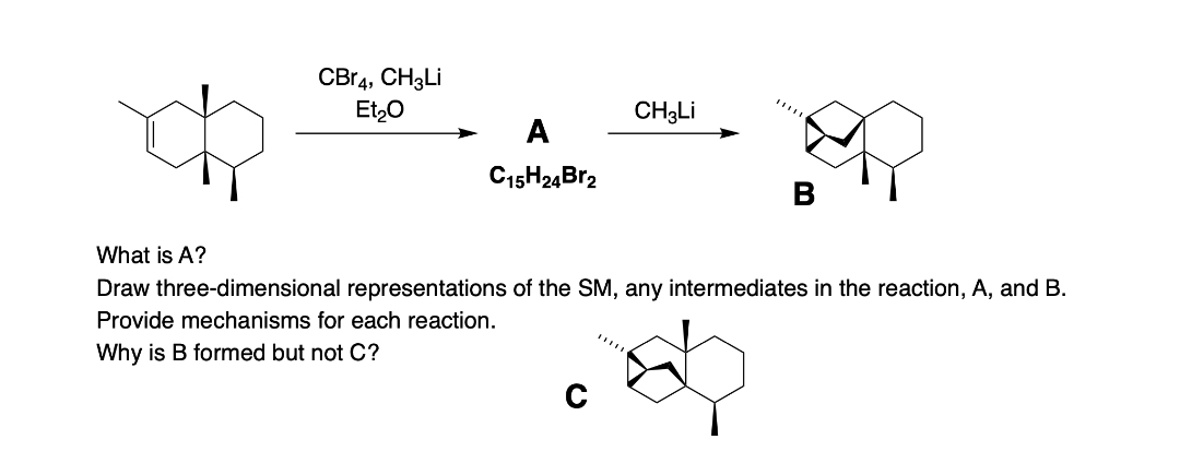 CBr4, CH3Li
Et₂O
A
C15H24Br2
CH3Li
What is A?
Draw three-dimensional representations of the SM, any intermediates in the reaction, A, and B.
Provide mechanisms for each reaction.
Why is B formed but not C?