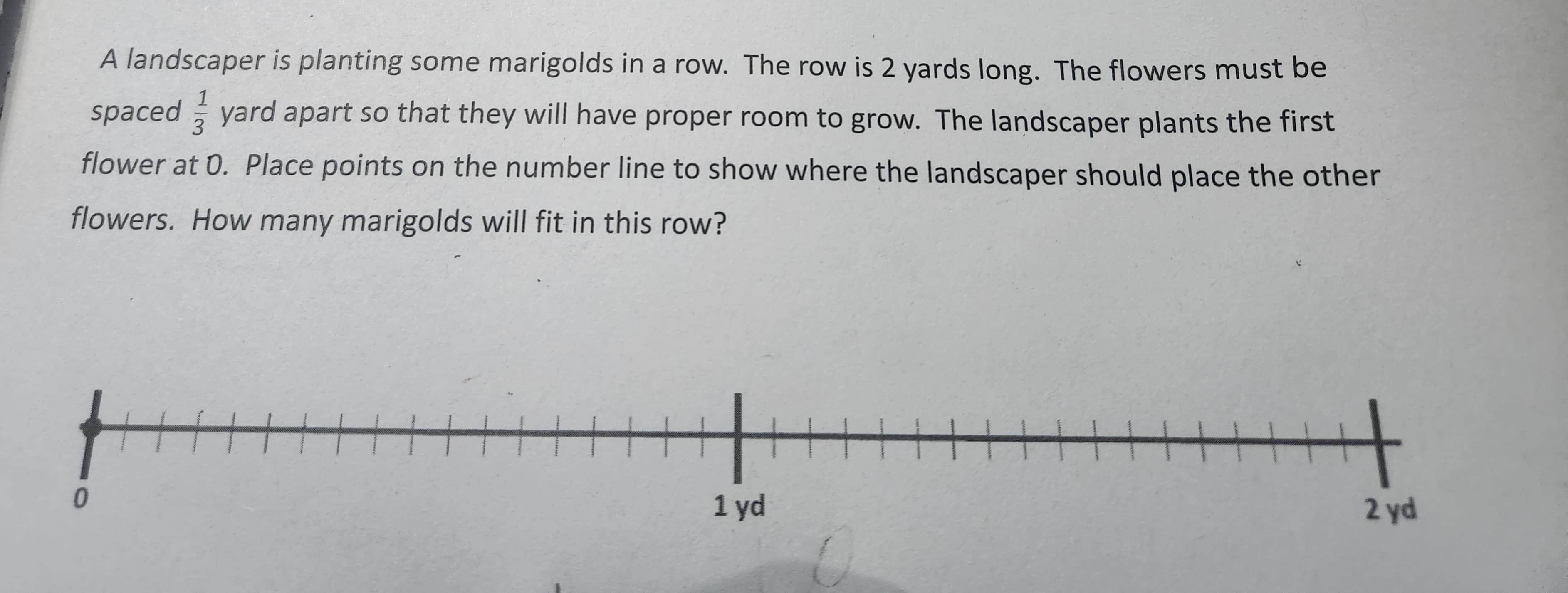 A landscaper is planting some marigolds in a row. The row is 2 yards long. The flowers must be
1
3
spaced yard apart so that they will have proper room to grow. The landscaper plants the first
flower at 0. Place points on the number line to show where the landscaper should place the other
flowers. How many marigolds will fit in this row?
0
HH
1 yd
H H
2 yd