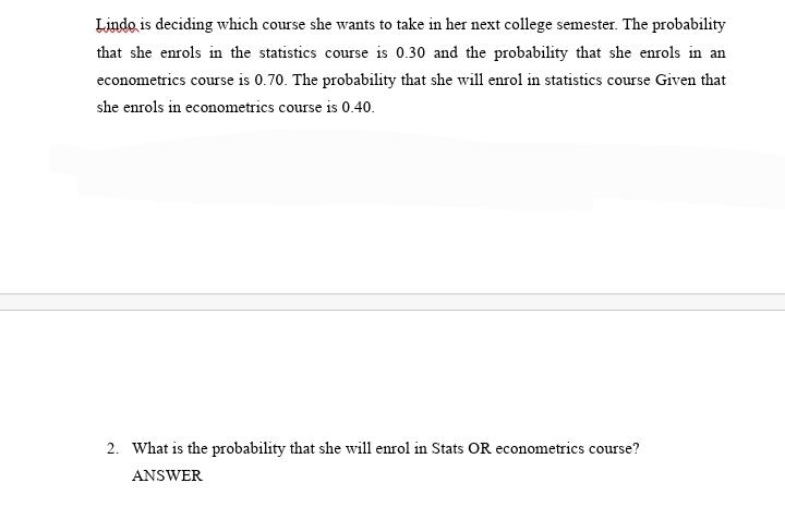 Lindo is deciding which course she wants to take in her next college semester. The probability
that she enrols in the statistics course is 0.30 and the probability that she enrols in an
econometrics course is 0.70. The probability that she will enrol in statistics course Given that
she enrols in econometrics course is 0.40.
2. What is the probability that she will enrol in Stats OR econometrics course?
ANSWER