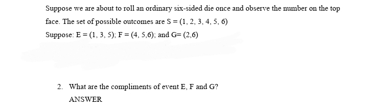 Suppose we are about to roll an ordinary six-sided die once and observe the number on the top
face. The set of possible outcomes are S = (1, 2, 3, 4, 5, 6)
Suppose: E = (1, 3, 5); F = (4, 5,6); and G= (2,6)
2. What are the compliments of event E, F and G?
ANSWER