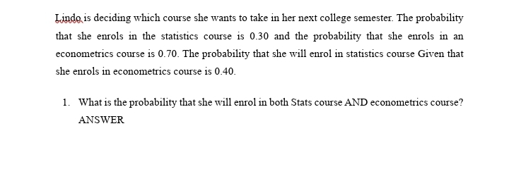Lindo is deciding which course she wants to take in her next college semester. The probability
that she enrols in the statistics course is 0.30 and the probability that she enrols in an
econometrics course is 0.70. The probability that she will enrol in statistics course Given that
she enrols in econometrics course is 0.40.
1. What is the probability that she will enrol in both Stats course AND econometrics course?
ANSWER