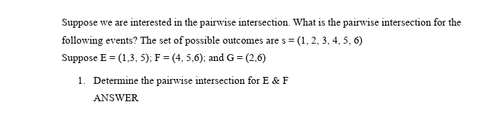 Suppose we are interested in the pairwise intersection. What is the pairwise intersection for the
following events? The set of possible outcomes are s =
Suppose E = (1,3, 5); F = (4, 5,6); and G = (2,6)
s(1, 2, 3, 4, 5, 6)
1. Determine the pairwise intersection for E & F
ANSWER