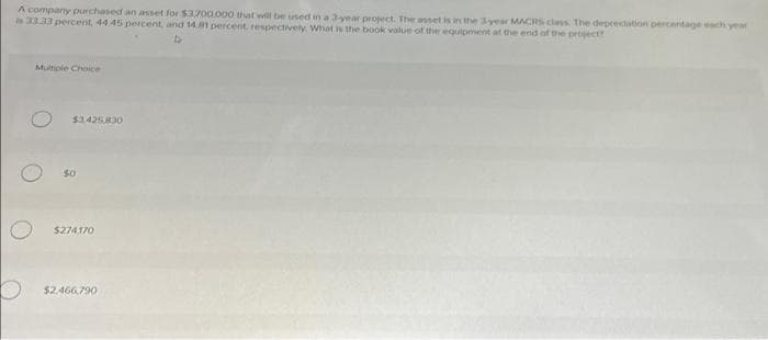 A company purchased an asset for $3,700.000 that will be used in a 3-year project. The asset is in the 3-year MACRS class. The depreciation percentage each year
is 33.33 percent. 44.45 percent, and 14.81 percent, respectively What is the book value of the equipment at the end of the project?
Multiple Choice
$3.425.830
$274,170
$2.466,790