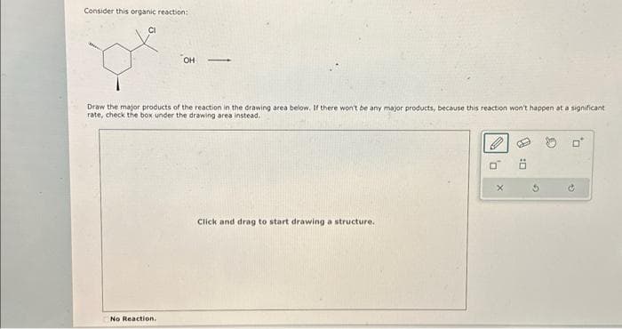 Consider this organic reaction:
CI
OH
Draw the major products of the reaction in the drawing area below. If there won't be any major products, because this reaction won't happen at a significant
rate, check the box under the drawing area instead.
No Reaction.
Click and drag to start drawing a structure.
0
X
5