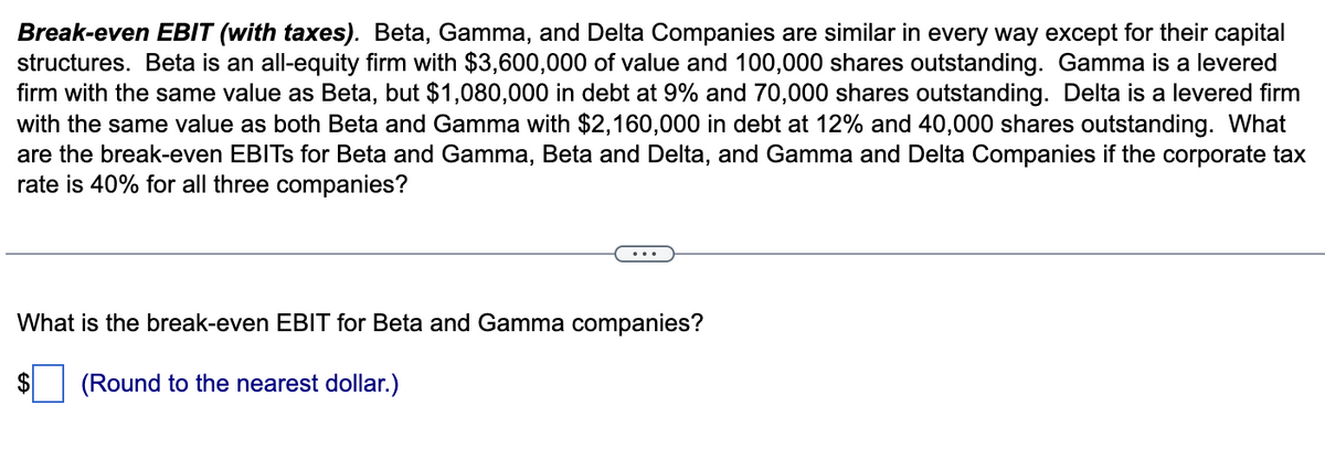 Break-even EBIT (with taxes). Beta, Gamma, and Delta Companies are similar in every way except for their capital
structures. Beta is an all-equity firm with $3,600,000 of value and 100,000 shares outstanding. Gamma is a levered
firm with the same value as Beta, but $1,080,000 in debt at 9% and 70,000 shares outstanding. Delta is a levered firm
with the same value as both Beta and Gamma with $2,160,000 in debt at 12% and 40,000 shares outstanding. What
are the break-even EBITS for Beta and Gamma, Beta and Delta, and Gamma and Delta Companies if the corporate tax
rate is 40% for all three companies?
What is the break-even EBIT for Beta and Gamma companies?
$ (Round to the nearest dollar.)