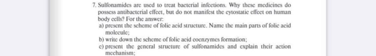 7. Sulfonamides are used to treat bacterial infections. Why these medicines do
possess antibacterial effect, but do not manifest the cytostatic effect on human
body cells? For the answer:
a) present the scheme of folic acid structure. Name the main parts of folic acid
molecule;
b) write down the scheme of folic acid cocnzymes formation;
c) present the general structure of sulfonamides and explain their action
mechanism;
