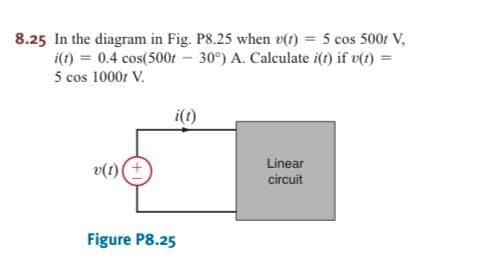 8.25 In the diagram in Fig. P8.25 when v(t) = 5 cos 500r V,
i(t) = 0.4 cos(500f – 30°) A. Calculate i(t) if v(t) =
5 cos 1000r V.
i()
Linear
v(1)(+
circuit
Figure P8.25
