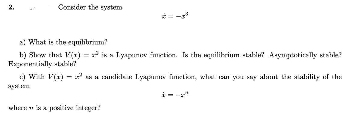 2.
Consider the system
i = -x3
a) What is the equilibrium?
b) Show that V(x) = x² is a Lyapunov function. Is the equilibrium stable? Asymptotically stable?
Exponentially stable?
c) With V(x)
x? as a candidate Lyapunov function, what can you say about the stability of the
system
i = -x"
where n is a positive integer?
