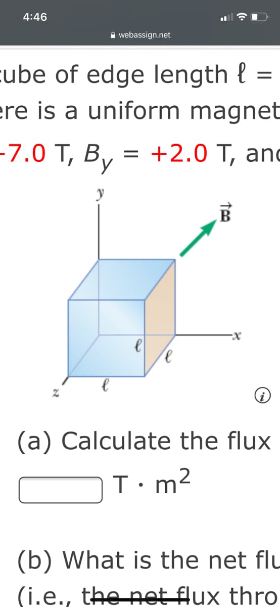4:46
A webassign.net
cube of edge length {
ere is a uniform magnet
-7.0 Т, В, %3D +2.0 Т, and
(a) Calculate the flux
m2
(b) What is the net flu
(i.e., the net flux thro

