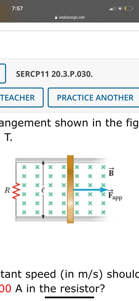 7:57
A webassign.net
SERCP11 20.3.P.030.
TEACHER
PRACTICE ANOTHER
angement shown in the fig
T.
R
Fapp
tant speed (in m/s) shoulc
00 A in the resistor?
X x x X x x
* x x x × ×
x x x x × x
x x x X * *
x x x X * x
X x x x × x
