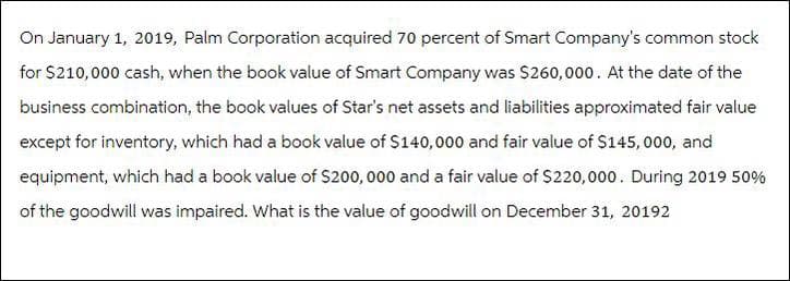 On January 1, 2019, Palm Corporation acquired 70 percent of Smart Company's common stock
for $210,000 cash, when the book value of Smart Company was $260,000. At the date of the
business combination, the book values of Star's net assets and liabilities approximated fair value
except for inventory, which had a book value of $140,000 and fair value of $145,000, and
equipment, which had a book value of $200,000 and a fair value of $220,000. During 2019 50%
of the goodwill was impaired. What is the value of goodwill on December 31, 20192