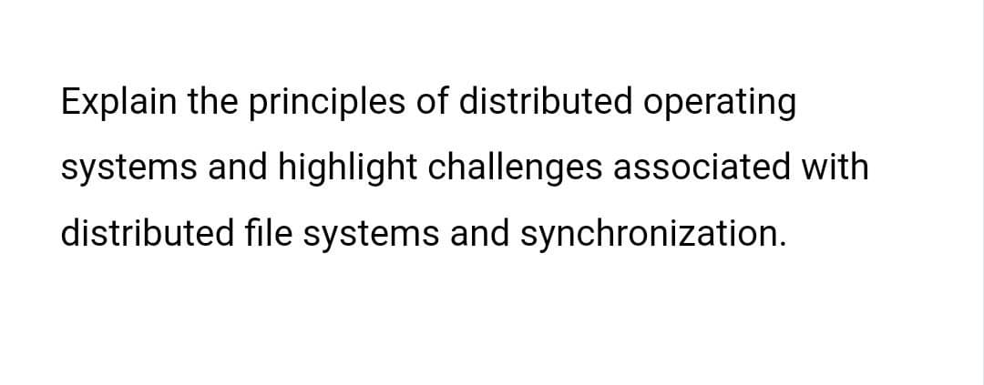 Explain the principles of distributed operating
systems and highlight challenges associated with
distributed file systems and synchronization.