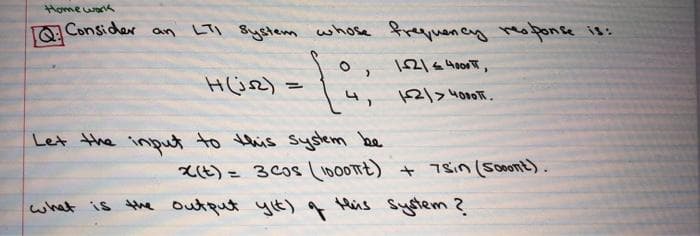 Home war
a Consider
On LTI System whose frequency reoponse is:
1216 400,
Hü2) =
12/>4000.
Let the input to this syotem be
Lt) = 3 Cos L1000TE) + 7sin (Sont).
His System 2.
what is the outqut yt) g
