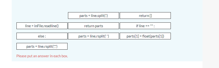parts = line.split(")
return []
line = inFile.readline()
return parts
if line
else:
parts = line.rsplit(" ")
parts[1] = float(parts[1])
parts = line.rsplit(",")
Please put an answer in each box.
