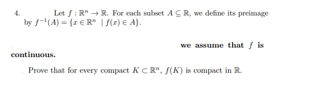 4.
Let f: RR. For each subset ACR, we define its preimage
by f¹(A) = { € R" | f(x) = A}.
we assume that f is
continuous.
Prove that for every compact KCR", f(K) is compact in R.
