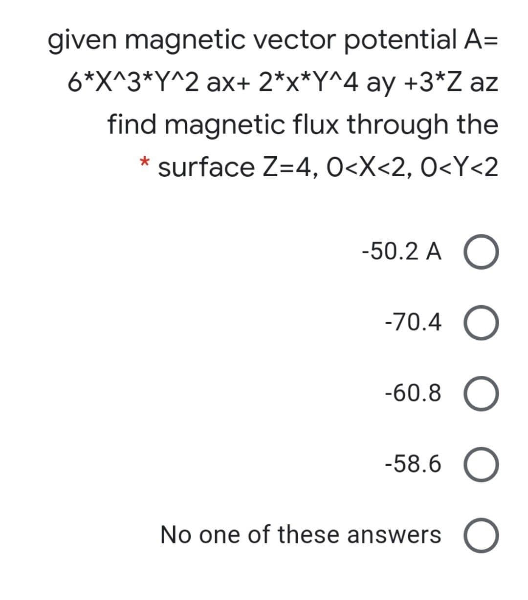 given magnetic vector potential A=
6*X^3*Y^2 ax+ 2*x*Y^4 ay +3*Z az
find magnetic flux through the
* surface Z=4, O<X<2, O<Y<2
-50.2 A O
-70.4 O
-60.8 O
-58.6 O
No one of these answers
