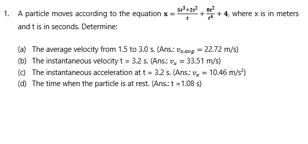 5r+2r?, 8e?
A particle moves according to the equation x =
+ 4, where x is in meters
and t is in seconds. Determine:
(a) The average velocity from 1.5 to 3.0 s. (Ans.: v,avg = 22.72 m/s)
(b) The instantaneous velocity t = 3.2 s. (Ans.: v = 33.51 m/s)
(c) The instantaneous acceleration at t = 3.2 s. (Ans.: v½ = 10.46 m/s?)
%3D
(d) The time when the particle is at rest. (Ans.: t = 1.08 s)
