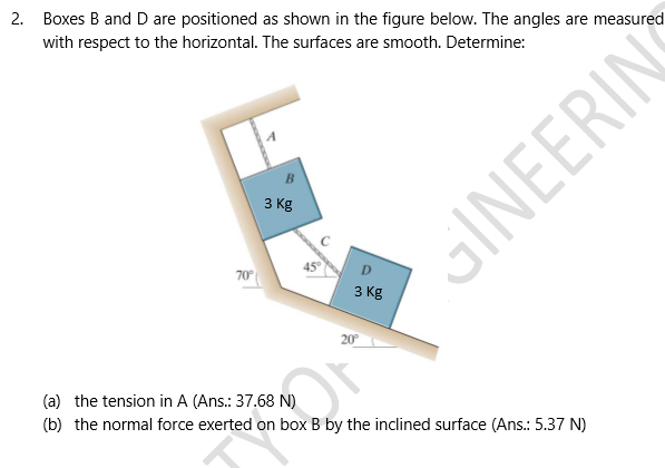 Boxes B and D are positioned as shown in the figure below. The angles are measured
with respect to the horizontal. The surfaces are smooth. Determine:
3 Kg
70
D.
3 Kg
20
oGINEERIN
(a) the tension in A (Ans.: 37.68 N)
(b) the normal force exerted on box B by the inclined surface (Ans.: 5.37 N)
