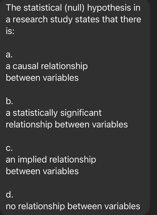The statistical (null) hypothesis in
a research study states that there
is:
a.
a causal relationship
between variables
b.
a statistically significant
relationship between variables
С.
an implied relationship
between variables
d.
no relationship between variables
