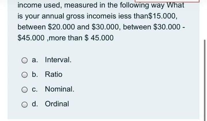 income used, measured in the following way What
is your annual gross incomeis iess than$15.000,
between $20.000 and $30.000, between $30.000 -
$45.000 ,more than $ 45.000
a. Interval.
O b. Ratio
O c. Nominal.
O d. Ordinal
