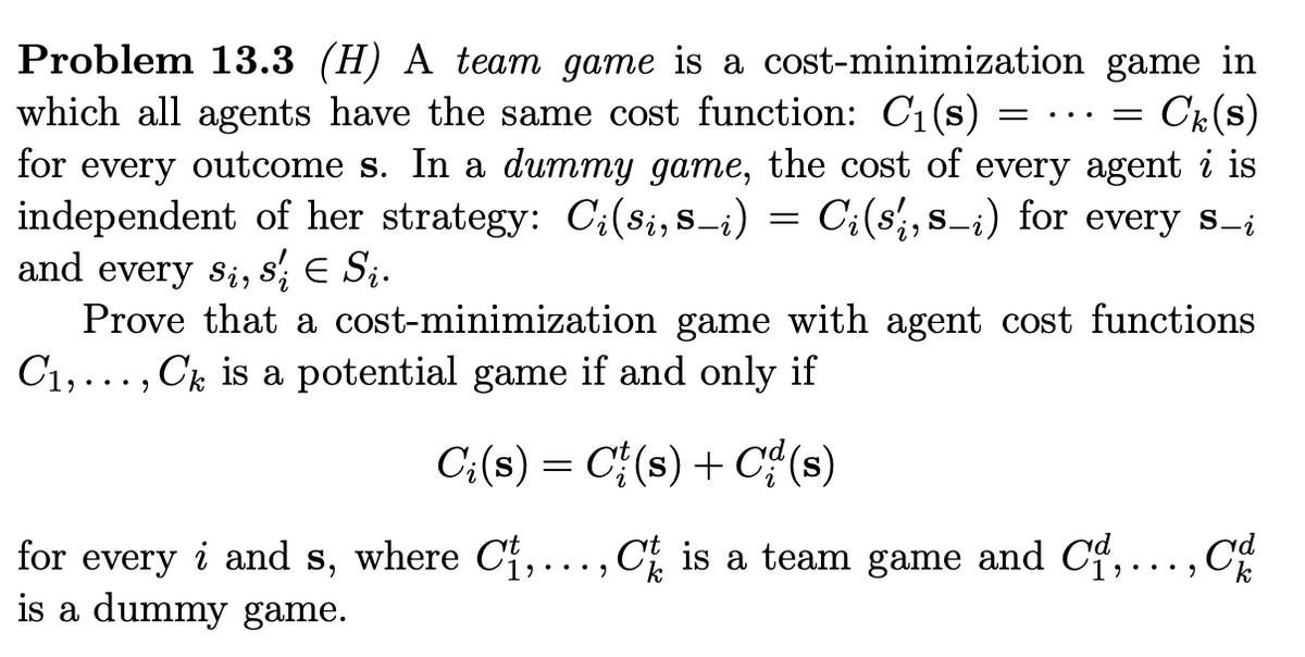 Problem 13.3 (H) A team game is a cost-minimization game in
which all agents have the same cost function: C1(s)
for every outcome s. In a dummy game, the cost of every agent i is
independent of her strategy: C;(8i,s-i) =
and every s;, s; E S;.
Prove that a cost-minimization game with agent cost functions
C1,..., Ck is a potential game if and only if
Ck(s)
...
C:(s', s_i) for every s_¡
C;(s) = C{(s) + C¢(s)
for every i and s, where Cf,..., C is a team game and Cf,..., C
is a dummy game.
•.• )
