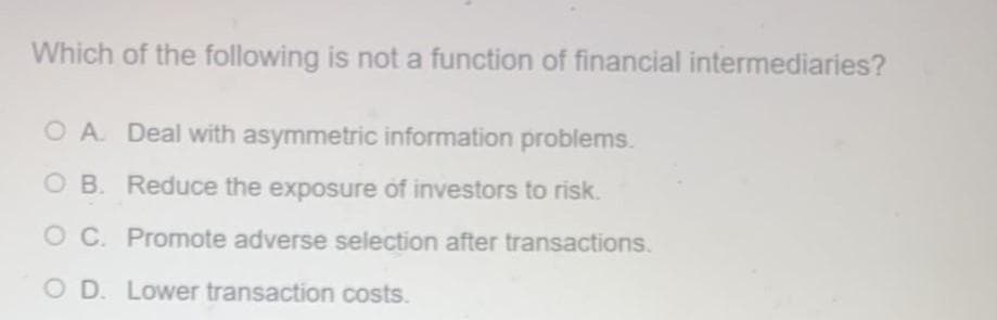 Which of the following is not a function of financial intermediaries?
O A Deal with asymmetric information problems.
O B. Reduce the exposure of investors to risk.
O C. Promote adverse selection after transactions.
O D. Lower transaction costs.
