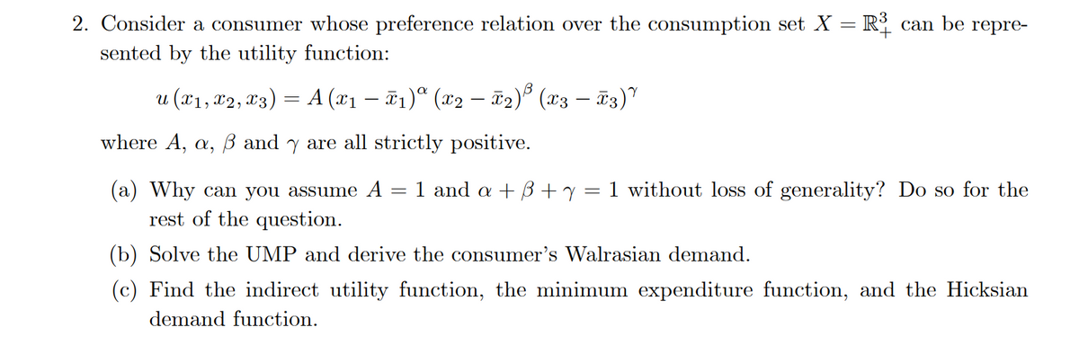 2. Consider a consumer whose preference relation over the consumption set X = R can be repre-
sented by the utility function:
u (x1, x2, 13) = A (x1 – T1)ª (x2 – ã2)° (x3 – ã3)"
-
where A, a, B and y are all strictly positive.
(a) Why can you assume A = 1 and a + B+y= 1 without loss of generality? Do so for the
rest of the question.
(b) Solve the UMP and derive the consumer's Walrasian demand.
(c) Find the indirect utility function, the minimum expenditure function, and the Hicksian
demand function.
