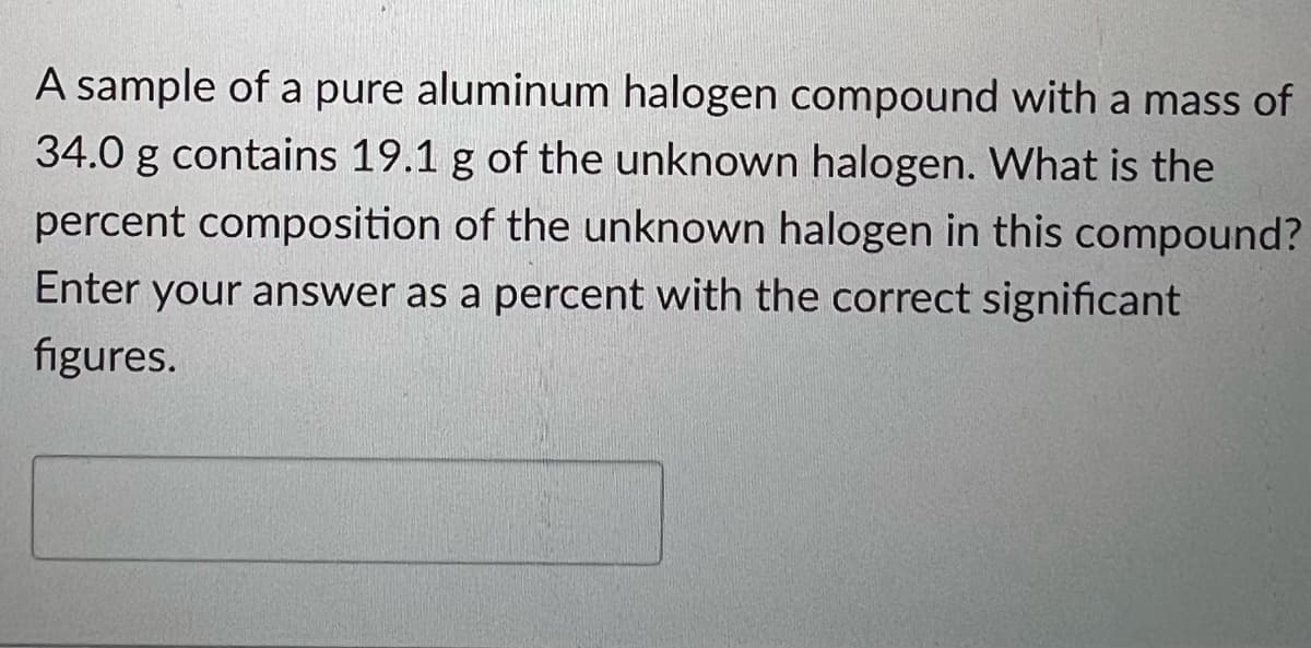 A sample of a pure aluminum halogen compound with a mass of
34.0 g contains 19.1 g of the unknown halogen. What is the
percent composition of the unknown halogen in this compound?
Enter your answer as a percent with the correct significant
figures.