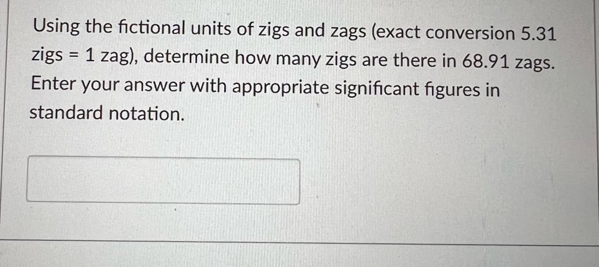 Using the fictional units of zigs and zags (exact conversion 5.31
zigs = 1 zag), determine how many zigs are there in 68.91 zags.
Enter your answer with appropriate significant figures in
standard notation.